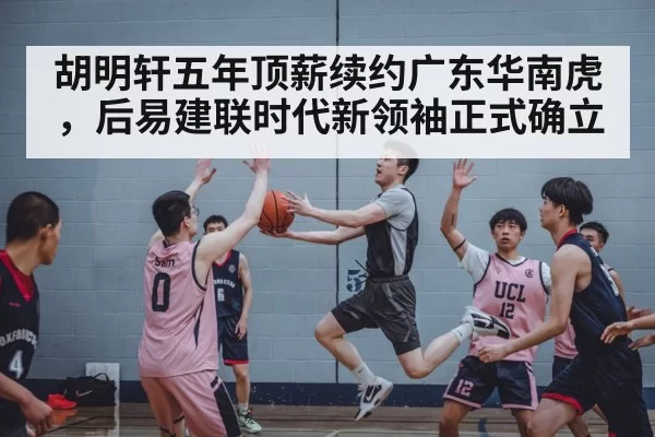胡明轩五年顶薪续约广东华南虎，后易建联时代新领袖正式确立